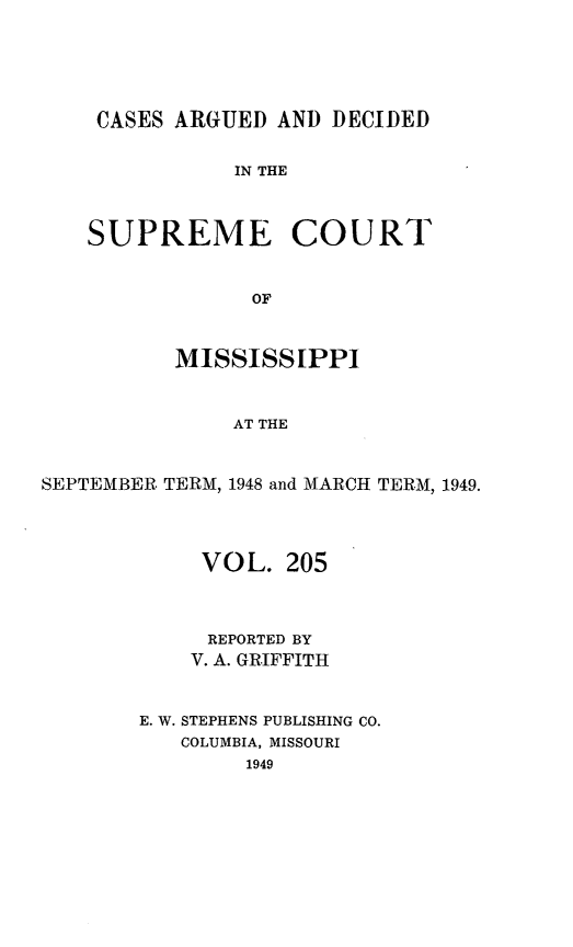 handle is hein.statereports/carscms0205 and id is 1 raw text is: 




CASES ARGUED AND DECIDED

           IN THE


SUPREME COURT


             OF


          MISSISSIPPI


               AT THE


SEPTEMBER TERM, 1948 and MARCH TERM, 1949.


     VOL. 205


     REPORTED BY
     V. A. GRIFFITH


E. W. STEPHENS PUBLISHING CO.
   COLUMBIA, MISSOURI
        1949


