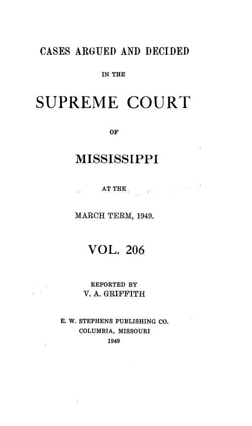 handle is hein.statereports/carscms0206 and id is 1 raw text is: 



CASES ARGUED AND DECIDED

           IN THE


SUPREME COURT


            OF


MISSISSIPPI


     AT THE.


MARCH TERM, 1949.


     VOL. 206


     REPORTED BY
     V. A. GRIFFITH


E. W. STEPHENS PUBLISHING CO.
   COLUMBIA, MISSOURI
        1949


