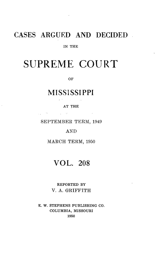 handle is hein.statereports/carscms0208 and id is 1 raw text is: 




ARGUED AND DECIDED


IN THE


SUPREME COURT

            OF

       MISSISSIPPI

           AT THE


SEPTEMBER TERM, 1949

       AND

  MARCH TERM, 1950


    VOL. 208


    REPORTED BY
    V. A. GRIFFITH

E. W. STEPHENS PUBLISHING CO.
   COLUMBIA, MISSOURI
        1950


CASES


