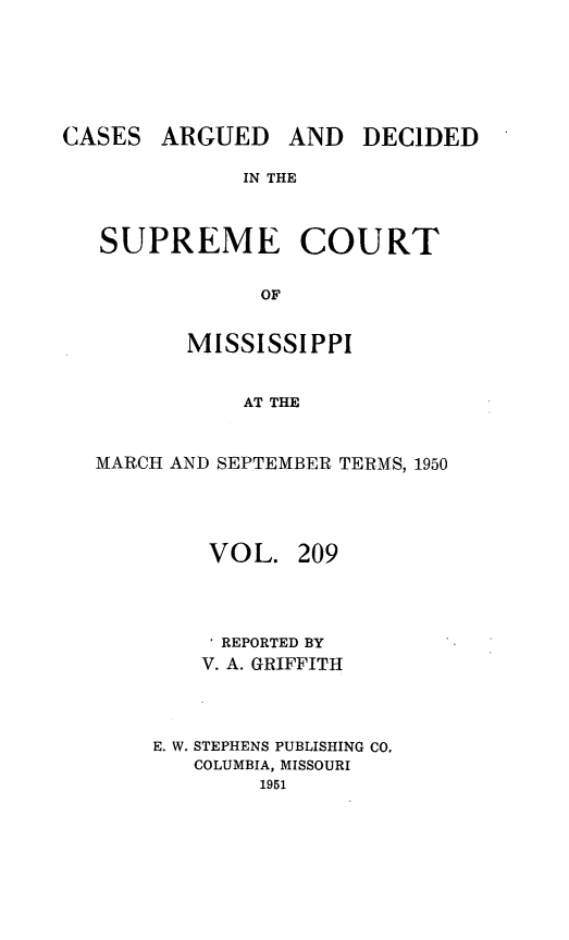 handle is hein.statereports/carscms0209 and id is 1 raw text is: 




ARGUED


AND DECIDED


IN THE


SUPREME COURT

            OF

       MISSISSIPPI

           AT THE


MARCH AND SEPTEMBER TERMS, 1950



        VOL. 209


        I REPORTED BY
        V. A. GRIFFITH



    E. W. STEPHENS PUBLISHING CO.
       COLUMBIA, MISSOURI
            1951


CASES



