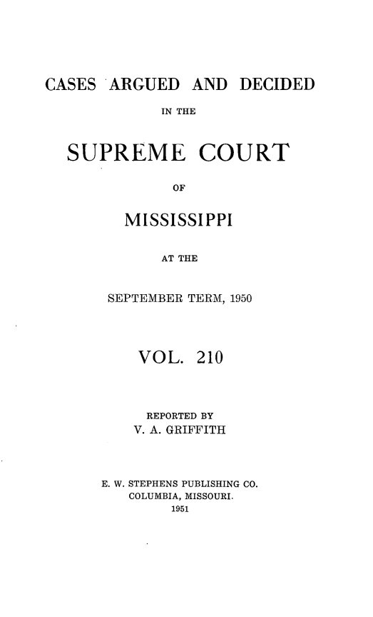 handle is hein.statereports/carscms0210 and id is 1 raw text is: 




CASES ARGUED


AND DECIDED


IN THE


SUPREME COURT

            OF

       MISSISSIPPI

           AT THE


SEPTEMBER TERM, 1950



    VOL. 210



    REPORTED BY
    V. A. GRIFFITH



E. W. STEPHENS PUBLISHING CO.
   COLUMBIA, MISSOURI.
        1951


