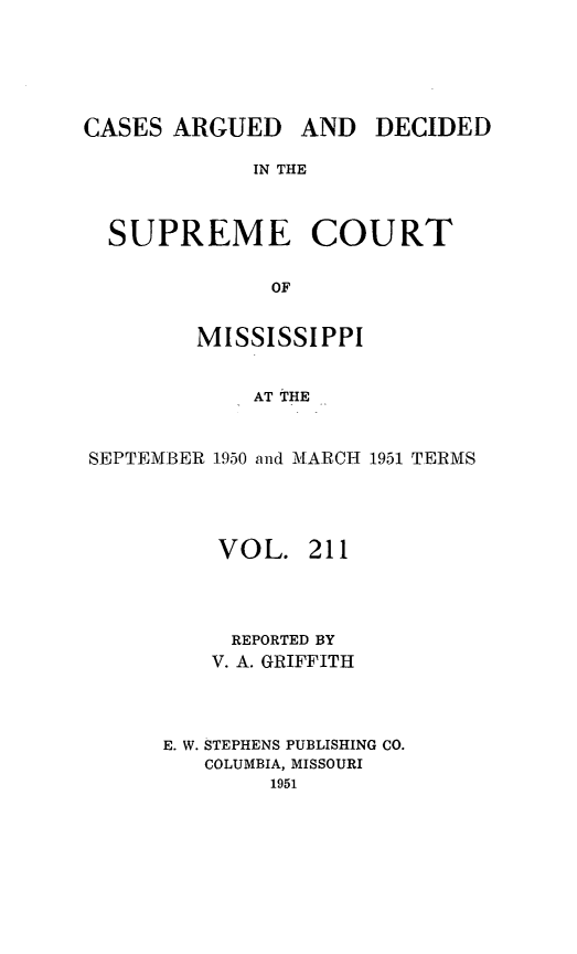 handle is hein.statereports/carscms0211 and id is 1 raw text is: 




CASES ARGUED


AND DECIDED


IN THE


SUPREME COURT

              OF

        MISSISSIPPI

            AT THE


SEPTEMBER 1950 and MARCH 1951 TERMS



          VOL. 211



          REPORTED BY
          V. A. GRIFFITH



      E. W. STEPHENS PUBLISHING CO.
         COLUMBIA, MISSOURI
              1951


