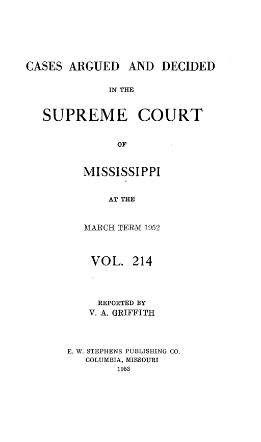 handle is hein.statereports/carscms0214 and id is 1 raw text is: 





CASES ARGUED


AND DECIDED


IN THE


SUPREME COURT

            OF


       MISSISSIPPI

           AT THE


   MARCH TERM 1952


   VOL. 214



     REPORTED BY
     V. A. GRIFFITH



E. W. STEPHENS PUBLISHING CO.
   COLUMBIA, MISSOURI
        1953


