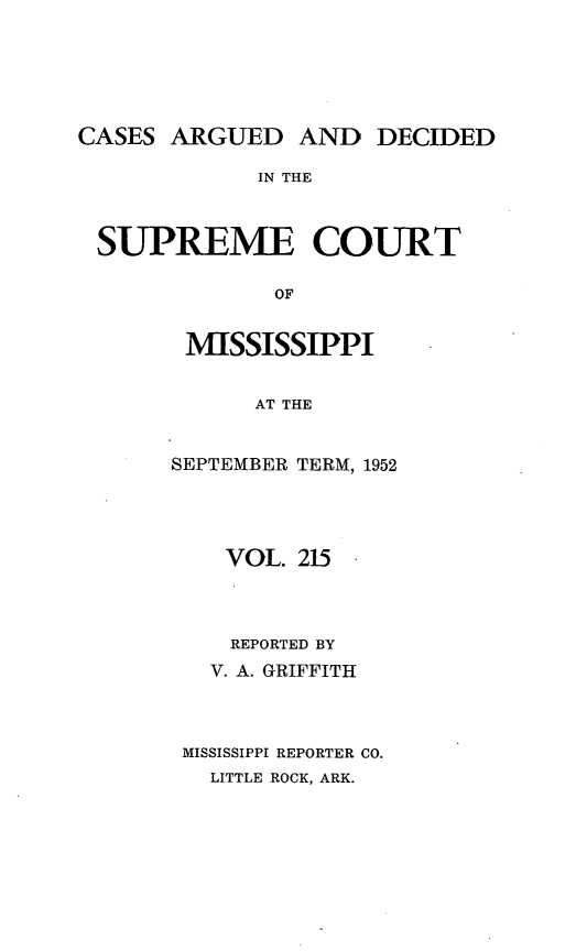 handle is hein.statereports/carscms0215 and id is 1 raw text is: 




CASES ARGUED AND DECIDED

             IN THE


 SUPREME COURT

              OF


MISSISSIPPI

      AT THE


SEPTEMBER TERM, 1952


   VOL. 215



   REPORTED BY
   V. A. GRIFFITH



MISSISSIPPI REPORTER CO.
  LITTLE ROCK, ARK.


