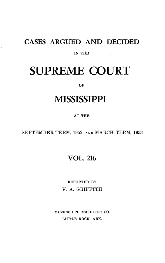 handle is hein.statereports/carscms0216 and id is 1 raw text is: 





CASES ARGUED AND DECIDED
              IN THE


  SUPREME COURT

               OF

         MISSISSIPPI

              AT THE


SEPTEMBER TERM, 1952, AND MARCH TERM, 1953


    VOL. 216



    REPORTED BY
  V. A. GRIFFITH



MISSISSIPPI REPORTER CO.
  LITTLE ROCK, ARK.


