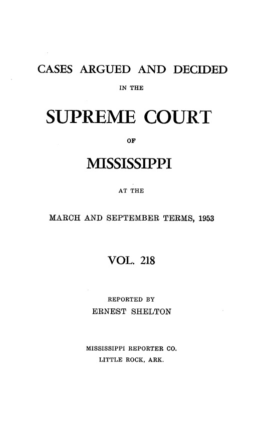 handle is hein.statereports/carscms0218 and id is 1 raw text is: 





CASES ARGUED AND DECIDED

             IN THE


 SUPREME COURT

              OF

        MISSISSIPPI

             AT THE


  MARCH AND SEPTEMBER TERMS, 1953


   VOL. 218



   REPORTED BY
 ERNEST SHELTON


MISSISSIPPI REPORTER CO.
  LITTLE ROCK, ARK.


