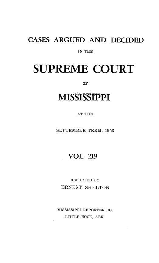 handle is hein.statereports/carscms0219 and id is 1 raw text is: 





CASES ARGUED AND DECIDED

             IN THE


 SUPREME COURT

              OF


MIlSSISS    PI

      AT THE


SEPTEMBER TERM, 1953


   VOL. 219



   REPORTED BY
 ERNEST SHELTON



MISSISSIPPI REPORTER CO.
  LITTLE MOCK, ARK.


