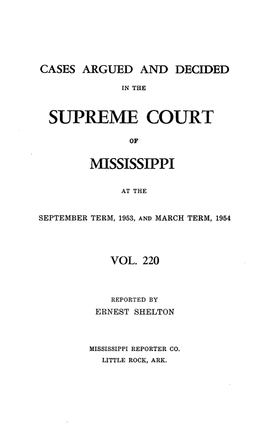 handle is hein.statereports/carscms0220 and id is 1 raw text is: 







CASES  ARGUED AND DECIDED

              IN THE



  SUPREME COURT

               OF


        MISSISSIPPI


             AT THE


SEPTEMBER TERM, 1953, AND MARCH TERM, 1954





            VOL. 220




            REPORTED BY
         ERNEST SHELTON




         MISSISSIPPI REPORTER CO.
         LITTLE ROCK, ARK.


