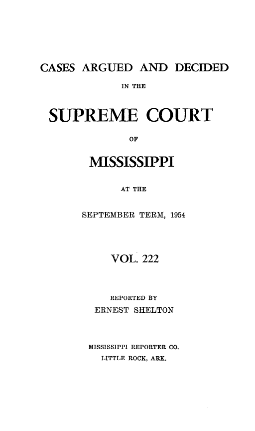handle is hein.statereports/carscms0222 and id is 1 raw text is: 





CASES ARGUED AND DECIDED

             IN THE


 SUPREME COURT

              OF


MISSISSIPPI

      AT THE

SEPTEMBER TERM, 1954


    VOL. 222



    REPORTED BY
 ERNEST SHELTON



MISSISSIPPI REPORTER CO.
  LITTLE ROCK, ARK.


