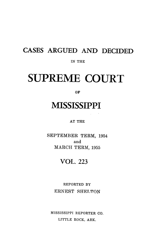 handle is hein.statereports/carscms0223 and id is 1 raw text is: 







CASES ARGUED AND DECIDED

             IN THE


 SUPREME COURT

              OF


MISSISSIPPI

      AT THE

SEPTEMBER TERM, 1954
       and
  MARCH TERM, 1955

    VOL. 223



    REPORTED BY
  ERNEST SHELTON



  MISSISSIPPI REPORTER CO.
  LITTLE ROCK, ARK.


