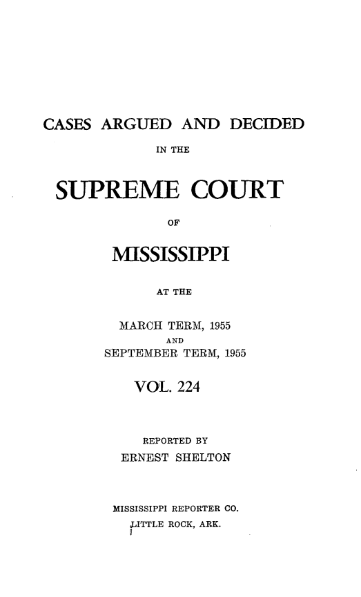 handle is hein.statereports/carscms0224 and id is 1 raw text is: 








CASES ARGUED AND DECIDED
             IN THE


 SUPREME COURT

              OF


MISSISSIPPI

      AT THE

  MARCH TERM, 1955
       AND
SEPTEMBER TERM, 1955


   VOL. 224



   REPORTED BY
   ERNEST SHELTON



 MISSISSIPPI REPORTER CO.
   JITTLE ROCK, ARK.


