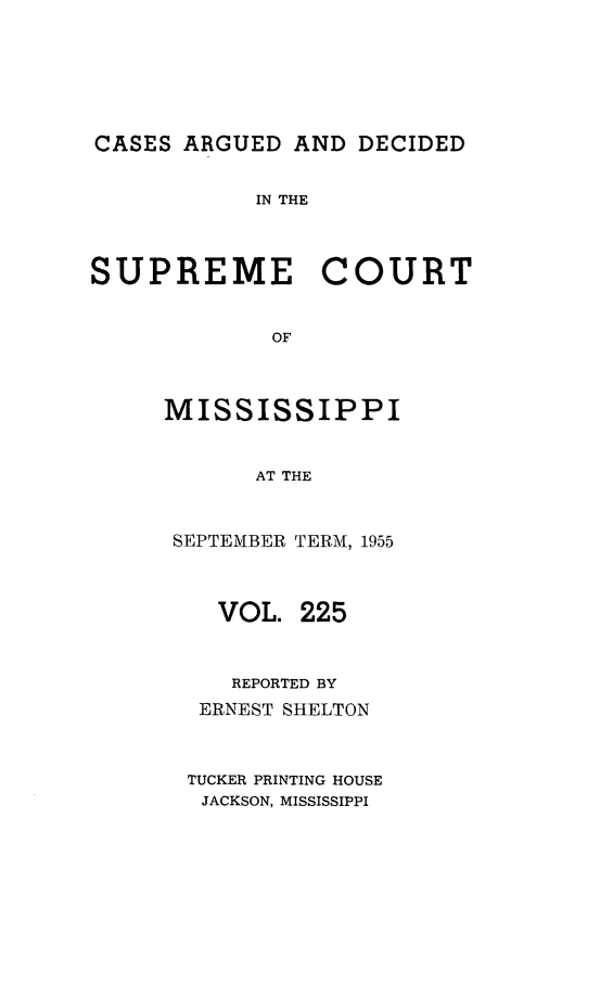 handle is hein.statereports/carscms0225 and id is 1 raw text is: 





CASES ARGUED AND DECIDED

            IN THE



SUPREME COURT


             OF


     MISSISSIPPI


            AT THE


SEPTEMBER TERM, 1955


   VOL. 225


   REPORTED BY
   ERNEST SHELTON


 TUCKER PRINTING HOUSE
 JACKSON, MISSISSIPPI


