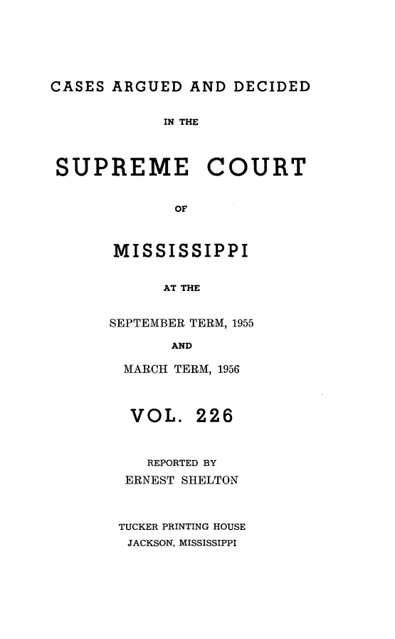 handle is hein.statereports/carscms0226 and id is 1 raw text is: 




CASES ARGUED AND DECIDED

            IN THE



 SUPREME COURT

             OF


       MISSISSIPPI

            AT THE


SEPTEMBER TERM, 1955
       AND

 MARCH TERM, 1956


VOL.


226


   REPORTED BY
 ERNEST SHELTON


TUCKER PRINTING HOUSE
JACKSON, MISSISSIPPI


