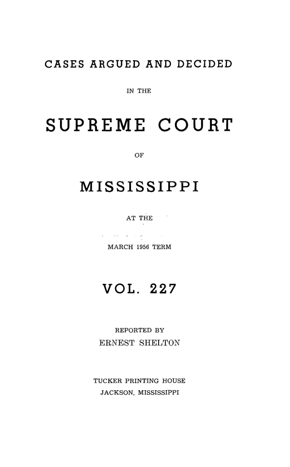 handle is hein.statereports/carscms0227 and id is 1 raw text is: 




CASES ARGUED AND DECIDED

            IN THE



SUPREME COURT

             OF


     MISSISSIPPI


            AT THE


MARCH 1956 TERM


VOL.


227


   REPORTED BY
 ERNEST SHELTON


TUCKER PRINTING HOUSE
JACKSON, MISSISSIPPI


