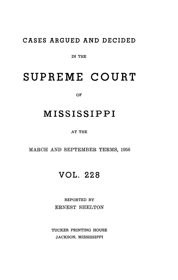 handle is hein.statereports/carscms0228 and id is 1 raw text is: 





CASES ARGUED AND DECIDED

            IN THE



SUPREME COURT

             OF


     MISSISSIPPI


            AT THE


 MARCH AND SEPTEMBER TERMS, 1956



         VOL. 228



         REPORTED BY
         ERNEST SHELTON


       TUCKER PRINTING HOUSE
       JACKSON, MISSISSIPPI


