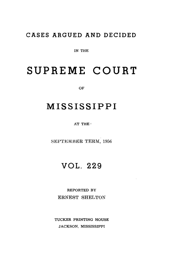 handle is hein.statereports/carscms0229 and id is 1 raw text is: 




CASES ARGUED AND DECIDED

            IN THE



SUPREME COURT

             OF


     MISSISSIPPI


            AT THE;


SEPTEIBER TERM, 1956



  VOL. 229



    REPORTED BY
  ERNEST SHELTON



  TUCKER PRINTING HOUSE
  JACKSON, MISSISSIPPI


