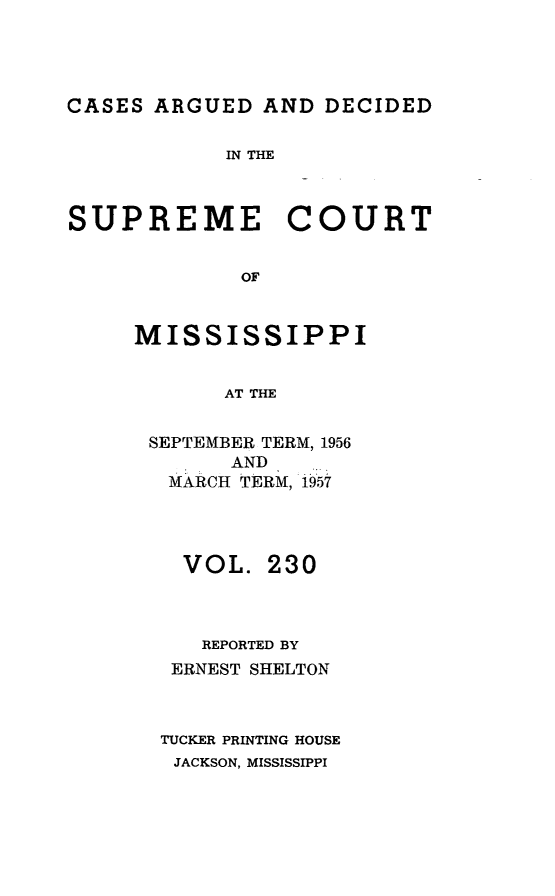 handle is hein.statereports/carscms0230 and id is 1 raw text is: 



CASES ARGUED AND DECIDED


IN THE


SUPREME


COURT


MISSISSIPPI

       AT THE

 SEPTEMBER TERM, 1956
       AND
   MARCH TERM, 1957


  VOL. 230


  REPORTED BY
  ERNEST SHELTON


TUCKER PRINTING HOUSE
JACKSON, MISSISSIPPI


