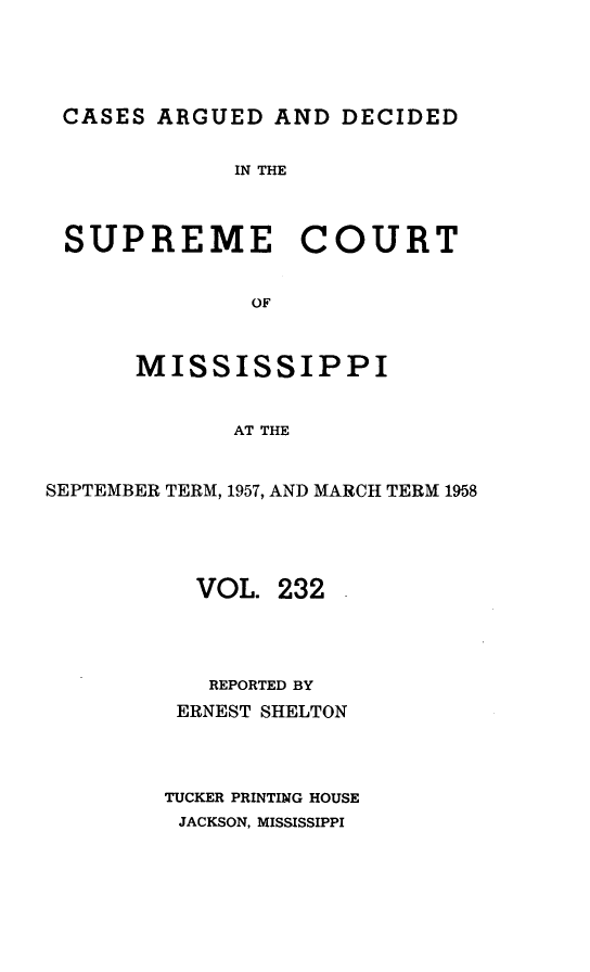 handle is hein.statereports/carscms0232 and id is 1 raw text is: 



CASES ARGUED AND DECIDED

             IN THE


 SUPREME COURT

              OF


      MISSISSIPPI


             AT THE


SEPTEMBER TERM, 1957, AND MARCH TERM 1958




          VOL. 232



          REPORTED BY
          ERNEST SHELTON



        TUCKER PRINTING HOUSE
        JACKSON, MISSISSIPPI


