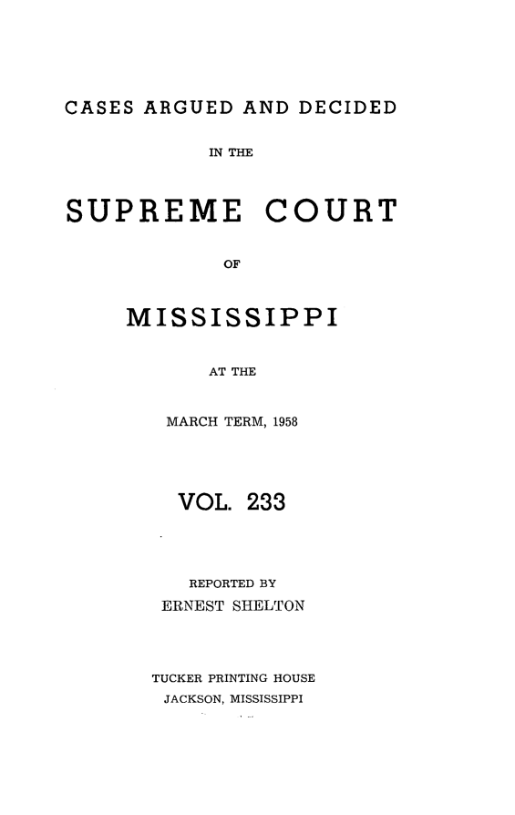 handle is hein.statereports/carscms0233 and id is 1 raw text is: 






CASES ARGUED  AND  DECIDED


            IN THE




SUPREME COURT


             OF



     MISSISSIPPI


            AT THE


MARCH TERM, 1958





  VOL.  233




  REPORTED BY
  ERNEST SHELTON




TUCKER PRINTING HOUSE
JACKSON, MISSISSIPPI


