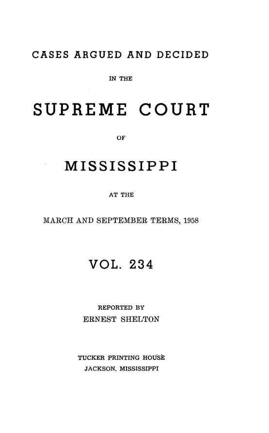 handle is hein.statereports/carscms0234 and id is 1 raw text is: 





CASES ARGUED  AND  DECIDED


            IN THE



SUPREME COURT


             OF



     MISSISSIPPI


            AT THE


  MARCH AND SEPTEMBER TERMS, 1958





         VOL.  234




         REPORTED BY
         ERNEST SHELTON




       TUCKER PRINTING HOUSE
       JACKSON, MISSISSIPPI


