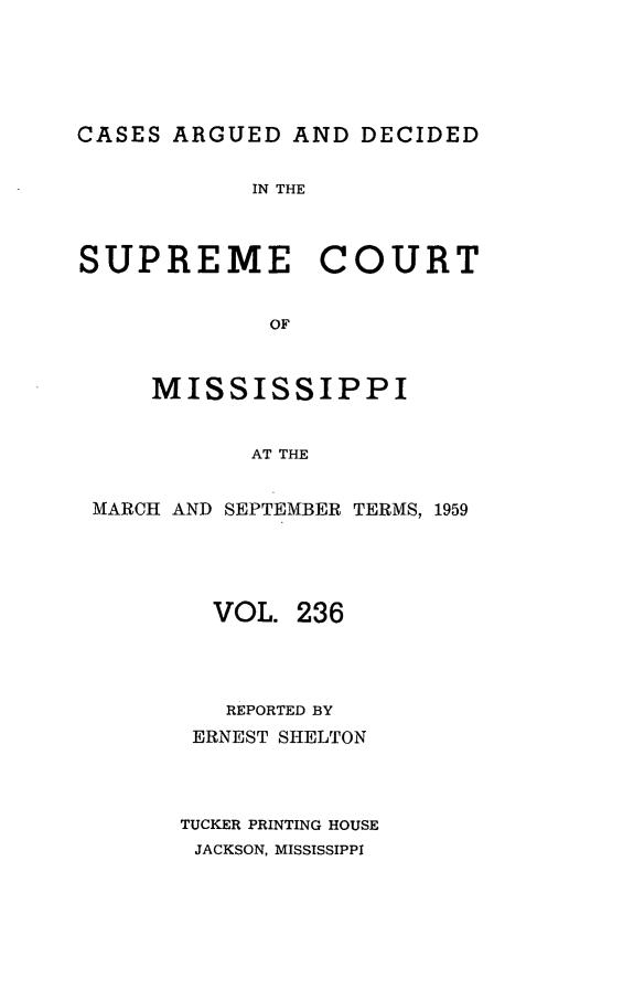 handle is hein.statereports/carscms0236 and id is 1 raw text is: 






CASES ARGUED  AND  DECIDED


            IN THE



SUPREME COURT


             OF



     MISSISSIPPI


            AT THE


 MARCH AND SEPTEMBER TERMS, 1959





         VOL.  236




         REPORTED BY
         ERNEST SHELTON




       TUCKER PRINTING HOUSE
       JACKSON, MISSISSIPPI


