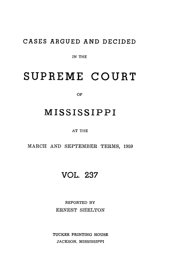 handle is hein.statereports/carscms0237 and id is 1 raw text is: 







CASES ARGUED  AND  DECIDED


            IN THE



SUPREME COURT


             OF



     MISSISSIPPI


            AT THE


 MARCH AND SEPTEMBER TERMS, 1959





         VOL.  237




         REPORTED BY
         ERNEST SHELTON




       TUCKER PRINTING HOUSE
       JACKSON, MISSISSIPPI


