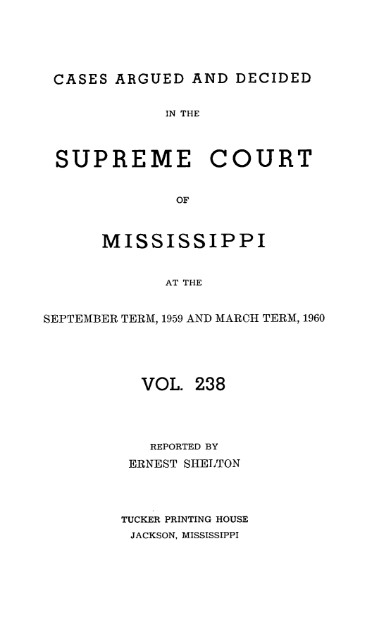 handle is hein.statereports/carscms0238 and id is 1 raw text is: 






CASES   ARGUED  AND DECIDED


             IN THE




 SUPREME COURT


              OF



      MISSISSIPPI


             AT THE


SEPTEMBER TERM, 1959 AND MARCH TERM, 1960





          VOL.  238




          REPORTED BY
          ERNEST SHELTON




        TUCKER PRINTING HOUSE
        JACKSON, MISSISSIPPI


