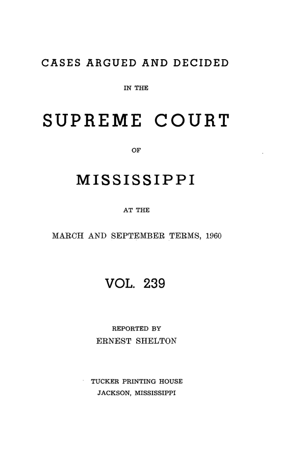 handle is hein.statereports/carscms0239 and id is 1 raw text is: 






CASES ARGUED  AND  DECIDED


            IN THE



SUPREME COURT


             OF



     MISSISSIPPI


            AT THE


  MARCH AND SEPTEMBER TERMS, 1960





         VOL.  239




         REPORTED BY
         ERNEST SHELTON




       TUCKER PRINTING HOUSE
       JACKSON, MISSISSIPPI


