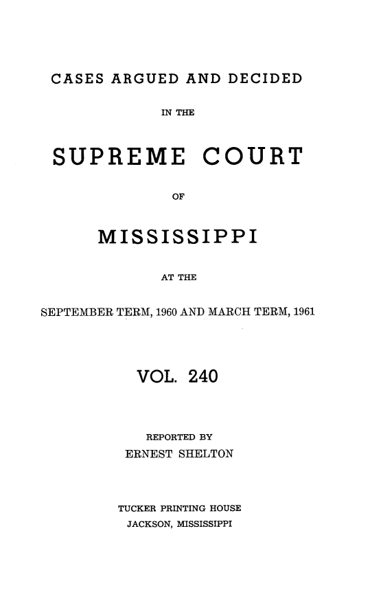 handle is hein.statereports/carscms0240 and id is 1 raw text is: 





CASES   ARGUED  AND DECIDED


             IN THE



 SUPREME COURT


              OF



      MISSISSIPPI


             AT THE


SEPTEMBER TERM, 1960 AND MARCH TERM, 1961





          VOL.  240




          REPORTED BY
          ERNEST SHELTON




        TUCKER PRINTING HOUSE
        JACKSON, MISSISSIPPI


