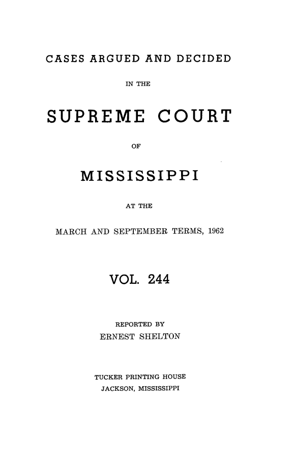 handle is hein.statereports/carscms0244 and id is 1 raw text is: 





CASES ARGUED  AND  DECIDED


            IN THE



SUPREME COURT


            OF



     MISSISSIPPI


            AT THE


 MARCH AND SEPTEMBER TERMS, 1962





         VOL.  244




         REPORTED BY
         ERNEST SHELTON




       TUCKER PRINTING HOUSE
       JACKSON, MISSISSIPPI


