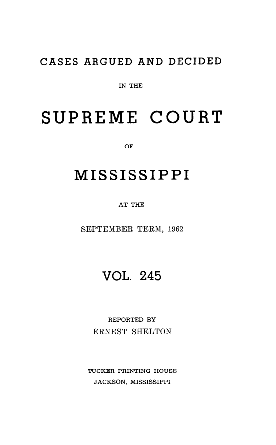 handle is hein.statereports/carscms0245 and id is 1 raw text is: 






CASES ARGUED  AND  DECIDED


            IN THE




SUPREME COURT


            OF



     MISSISSIPPI


            AT THE


SEPTEMBER TERM, 1962





   VOL.  245




   REPORTED BY
   ERNEST SHELTON




 TUCKER PRINTING HOUSE
 JACKSON, MISSISSIPPI


