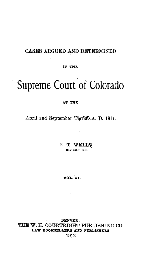 handle is hein.statereports/carsctco0051 and id is 1 raw text is: 









  CASES ARGUED AND DETERMINED


              IN THE



Supreme Court of Colorado


              AT THE


   April and September TI*fdiiA. D. 1911.


             E. T. WELLS
               REPORTER.





               VOL. 51.








               DENVER:
THE W. H. COURTRIGHT PUBLISHING CO.
    LAW BOOKSELLERS AND PUBLISHERS
               1912


