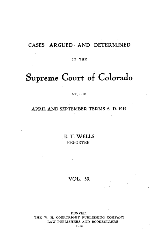 handle is hein.statereports/carsctco0053 and id is 1 raw text is: 









CASES ARGUED, AND DETERMINED


IN THE


Supreme Court of


Colorado


AT THE


APRIL AND SEPTEMBER TERMS A .D. 1912.





           E. T. WELLS
           REPORTER







           VOL. 53.







             DENVER:
 THE W. H. COURTRIGHT PUBLISHING COMPANY
     LAW PUBLISHERS AND BOOKSELLERS
               1613


