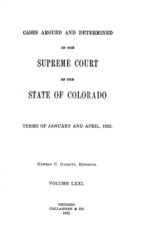 handle is hein.statereports/carsctco0071 and id is 1 raw text is: 





CASES ARGUED AND  DETERMINED


            IN THE



     SUPREME COURT


            OF THE



  STATE   OF  COLORADO


TERMS OF JANUARY AND APRIL, 1922.







     NEWTON C. GARBUTT, REPORTER.



        VOLUME LXXI.




           CHICAGO:
         CALLAGHAN & CO.
             1922.



