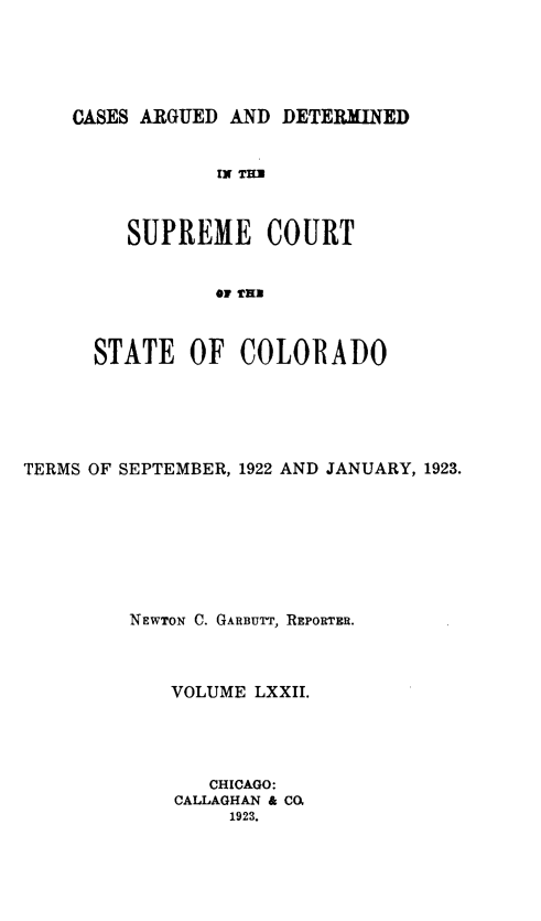 handle is hein.statereports/carsctco0072 and id is 1 raw text is: 





CASES ARGUED AND  DETERMINED


            IN TH



     SUPREME COURT


            O TUB



  STATE   OF  COLORADO


TERMS OF SEPTEMBER, 1922 AND JANUARY, 1923.








         NEWTON C. GARBUTT, REPORTER.



            VOLUME  LXXII.




                CHICAGO:
             CALLAGHAN & CO.
                 1923.


