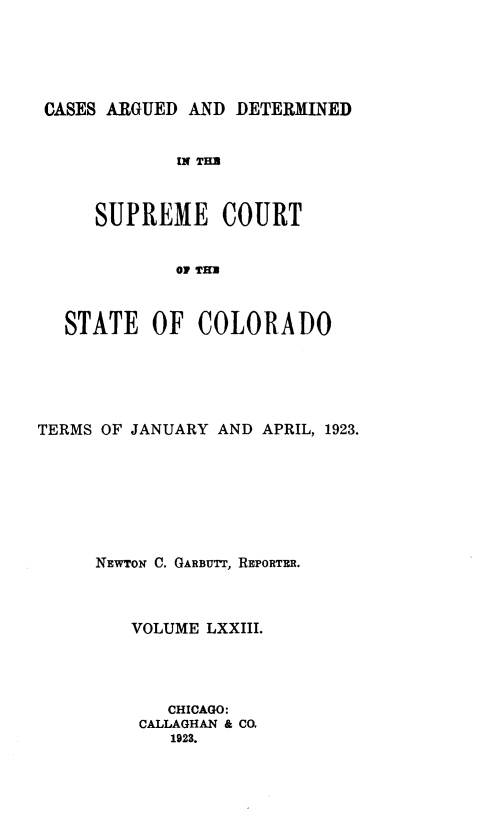 handle is hein.statereports/carsctco0073 and id is 1 raw text is: 





CASES ARGUED  AND DETERMINED


             IN THU



     SUPREME COURT


            OF THB



  STATE   OF   COLORADO


TERMS OF JANUARY AND APRIL, 1923.








     NEWTON C. GARBUYTT, REPORTER.



         VOLUME LXXIII.




            CHICAGO:
          CALLAGHAN & CO.
             1923.


