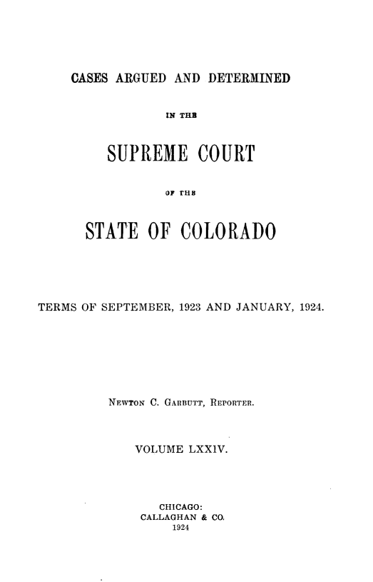 handle is hein.statereports/carsctco0074 and id is 1 raw text is: 






CASES ARGUED  AND DETERMINED


            IN THB



     SUPREME COURT


            OF rHB



  STATE   OF  COLORADO


TERMS OF SEPTEMBER, 1923 AND JANUARY, 1924.








         NEWTON C. GARBUTT, REPORTER.




             VOLUME LXXIV.




                CHICAGO:
             CALLAGHAN & CO.
                  1924


