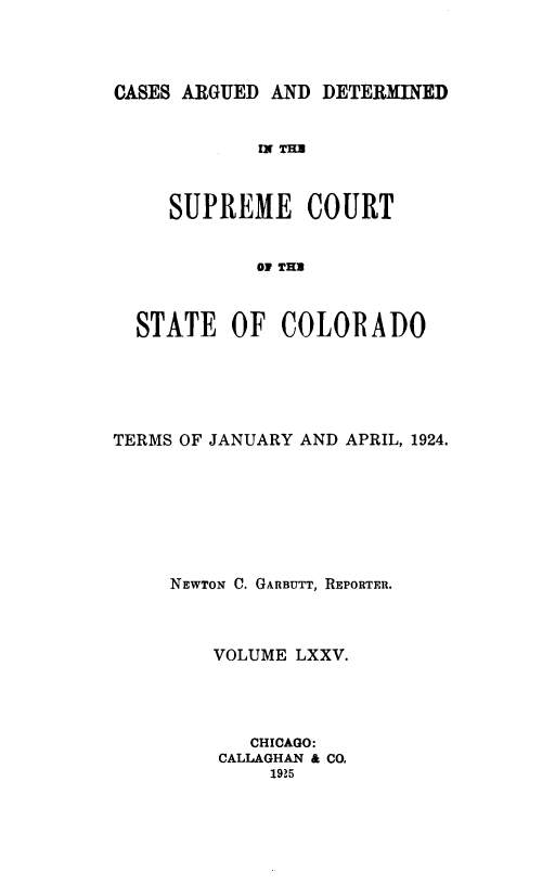 handle is hein.statereports/carsctco0075 and id is 1 raw text is: 




CASES ARGUED AND  DETERMINED


            IN THE



     SUPREME COURT


            O! TE



  STATE   OF  COLORADO


TERMS OF JANUARY AND APRIL, 1924.








     NEWTON C. GARBUTT, REPORTER.



         VOLUME LXXV.




            CHICAGO:
         CALLAGHAN & CO,
             1925


