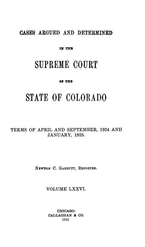 handle is hein.statereports/carsctco0076 and id is 1 raw text is: 





CASES ARGUED AND  DETERMINED


            Ix THU



     SUPREME COURT


            OF THU



  STATE   OF  COLORADO


TERMS OF APRIL AND SEPTEMBER, 1924 AND
           JANUARY, 1925.






        NEWTON C. GARBUTT, REPORTER.



           VOLUME LXXVI.




              CHICAGO:
            CALLAGHAN & CO.
                1925


