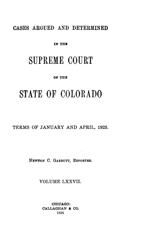 handle is hein.statereports/carsctco0077 and id is 1 raw text is: 




CASES ARGUED AND  DETERMINED


            IN THE



     SUPREME COURT


            OF THE



  STATE   OF  COLORADO


TERMS OF JANUARY AND APRIL, 1925.






     NEWTON C. GARBUTT, REPORTER.



        VOLUME LXXVII.




            CHICAGO:
         CALLAGHAN & CO.
             1926


