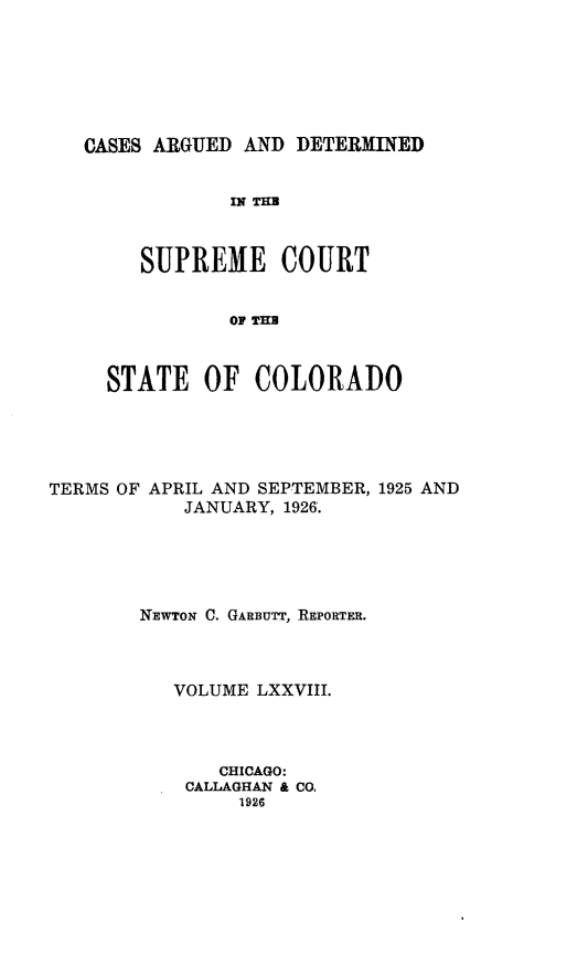 handle is hein.statereports/carsctco0078 and id is 1 raw text is: 







CASES ARGUED AND  DETERMINED


            IN THU



     SUPREME COURT


            OF TH



  STATE   OF  COLORADO


TERMS OF APRIL AND SEPTEMBER, 1925 AND
           JANUARY, 1926.





        NEWTON C. GARBUTT, REPORTER.



          VOLUME  LXXVIII.




              CHICAGO:
           CALLAGHAN & CO,
                1926


