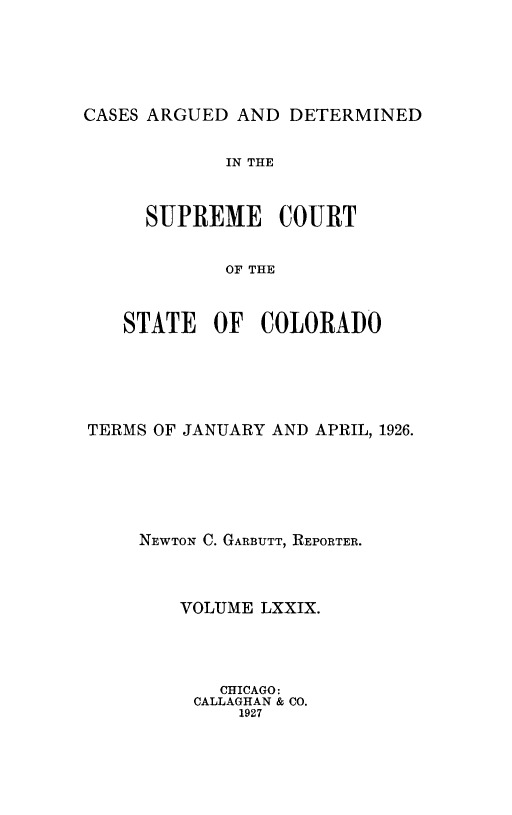 handle is hein.statereports/carsctco0079 and id is 1 raw text is: 





CASES ARGUED  AND DETERMINED


         IN THE


  SUPREME COURT


         OF THE


STATE   OF  COLORADO


TERMS OF JANUARY AND APRIL, 1926.





     NEWTON C. GARBUTT, REPORTER.



        VOLUME LXXIX.




            CHICAGO:
         CALLAGHAN & CO.
             1927


