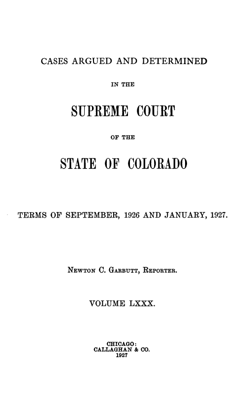handle is hein.statereports/carsctco0080 and id is 1 raw text is: 





CASES ARGUED  AND DETERMINED


         IN THE


  SUPREME COURT


         OF THE


STATE   OF  COLORADO


TERMS OF SEPTEMBER, 1926 AND JANUARY, 1927.





         NEWTON C. GARBUTT, REPORTER.



             VOLUME LXXX.




                CHICAGO:
              CALLAGHAN & CO.
                  1927


