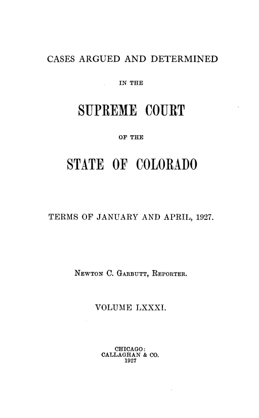 handle is hein.statereports/carsctco0081 and id is 1 raw text is: 





CASES ARGUED AND  DETERMINED


         IN THE


  SUPREME COURT


         OF THE


STATE   OF  COLORADO


TERMS OF JANUARY AND APRIL, 1927.





     NEWTON C. GARBUTT, REPORTER.



        VOLUME LXXXI.




            CHICAGO:
         CALLAGHAN & CO.
             1927


