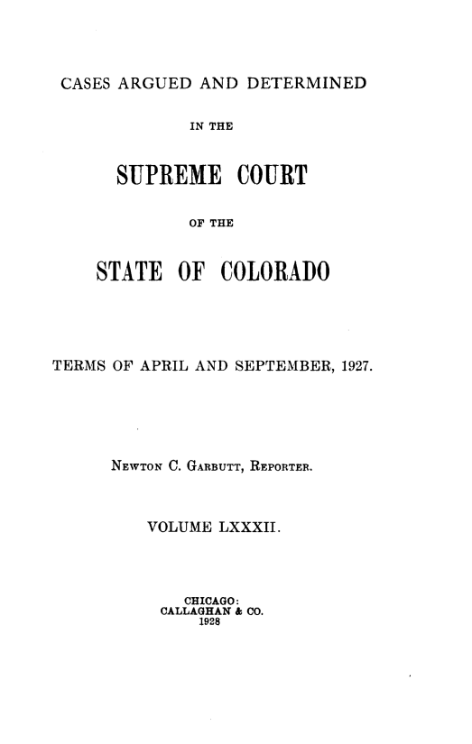 handle is hein.statereports/carsctco0082 and id is 1 raw text is: 



CASES ARGUED  AND DETERMINED


         IN THE


  SUPREME COURT


         OF THE


STATE   OF  COLORADO


TERMS OF APRIL AND SEPTEMBER, 1927.





      NEWTON C. GARBUTT, REPORTER.



         VOLUME LXXXII.




             CHICAGO:
           CALLAGHAN &o CO.
              1928



