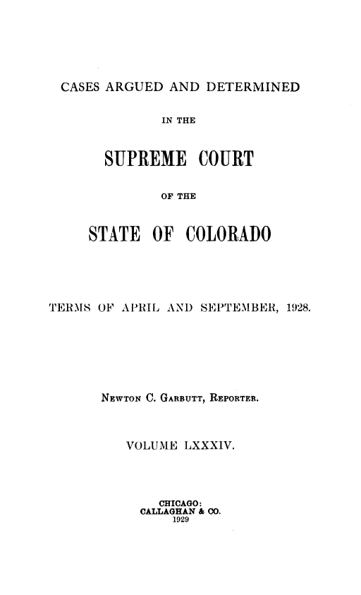 handle is hein.statereports/carsctco0084 and id is 1 raw text is: 





CASES ARGUED  AND DETERMINED


         IN THE


  SUPREME COURT


         OF THE


STATE   OF  COLORADO


TERMS OF APRIL AND SEPTEMBER, 1928.






       NEWTON C. GARBUTT, REPORTER.



          VOLUME LXXXIV.




              CHICAGO:
           CALLAGHAN & 00.
               1929


