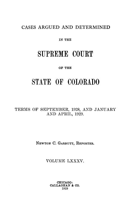 handle is hein.statereports/carsctco0085 and id is 1 raw text is: 




CASES ARGUED  AND DETERMINED


         IN THE


  SUPREME COURT


         OF THE


STATE   OF  COLORADO


TERMS OF SEPTEMBER, 1928, AND JANUARY
           AND APRIL, 1929.





       NEWTON C. GARBUTT, REPORTER.



           VOLUME LXXXV.




              CHICAGO:
            CALLAGHAN & CO.
                1929


