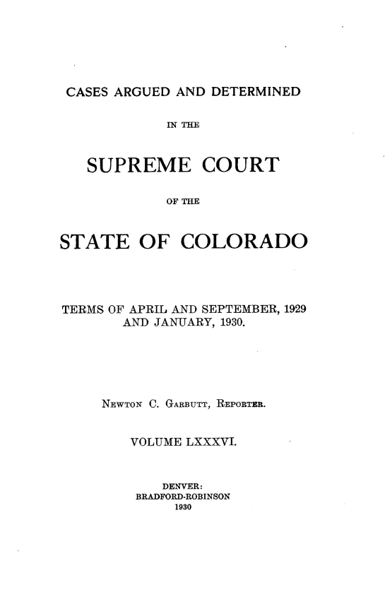 handle is hein.statereports/carsctco0086 and id is 1 raw text is: 






CASES ARGUED AND  DETERMINED

            IN THE



   SUPREME COURT

            OF THE



STATE OF COLORADO


TERMS OF APRIL AND SEPTEMBER, 1929
       AND JANUARY, 1930.






     NEWTON C. GARBUTT, REPORTER.


        VOLUME LXXXVI.


            DENVER:
         BRADFORD-ROBINSON
             1930


