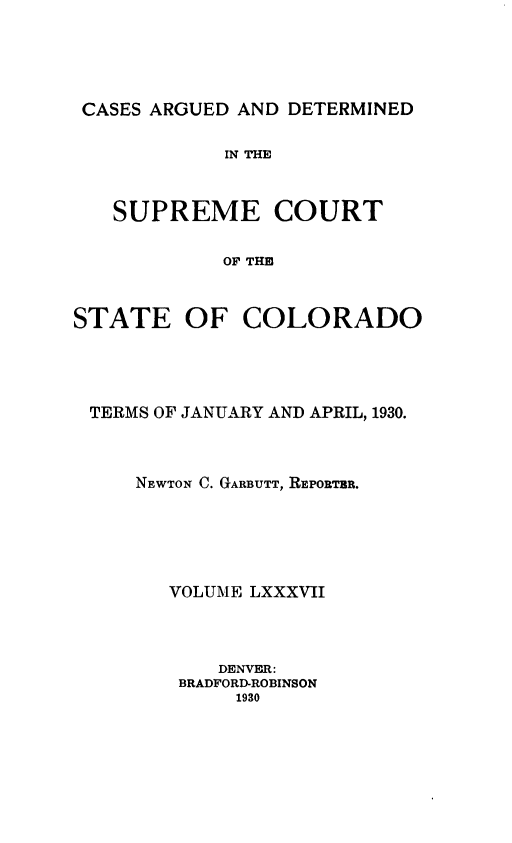 handle is hein.statereports/carsctco0087 and id is 1 raw text is: 





CASES ARGUED AND DETERMINED

            IN THE



   SUPREME COURT

            OF THE



STATE OF COLORADO


TERMS OF JANUARY AND APRIL, 1930.



    NEWTON C. GARBUTT, REPORTBR.





      VOLUME LXXXVII



          DENVER:
       BRADFORD-ROBINSON
            1930


