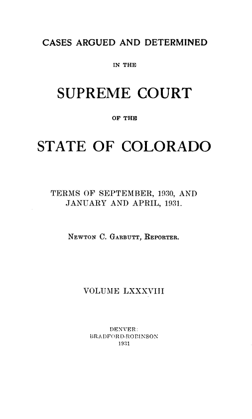 handle is hein.statereports/carsctco0088 and id is 1 raw text is: 



CASES ARGUED AND  DETERMINED

            IN THE



   SUPREME COURT

            OF THE



STATE OF COLORADO


TERMS OF SEPTEMBER, 1930, AND
  JANUARY AND APRIL, 1931.



  NEWTON C. GARBUTT, REPORTER.





     VOLUME LXXXVIII



          DENVER:
      BRADFORD-ROINSON
           1931


